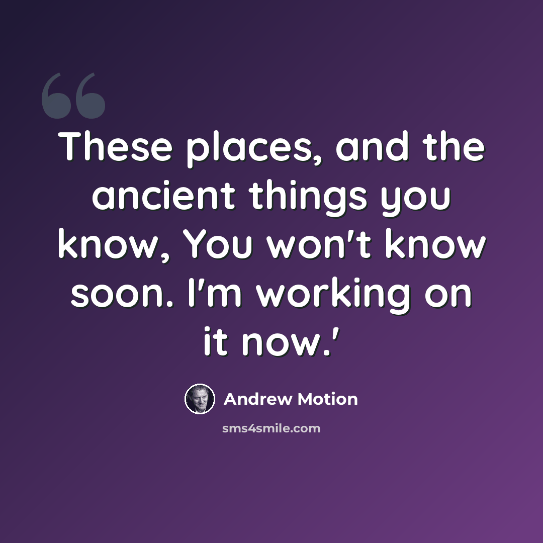 “These places, and the ancient things you know, You won't know soon. I'm working on it now.'” quote by Andrew Motion