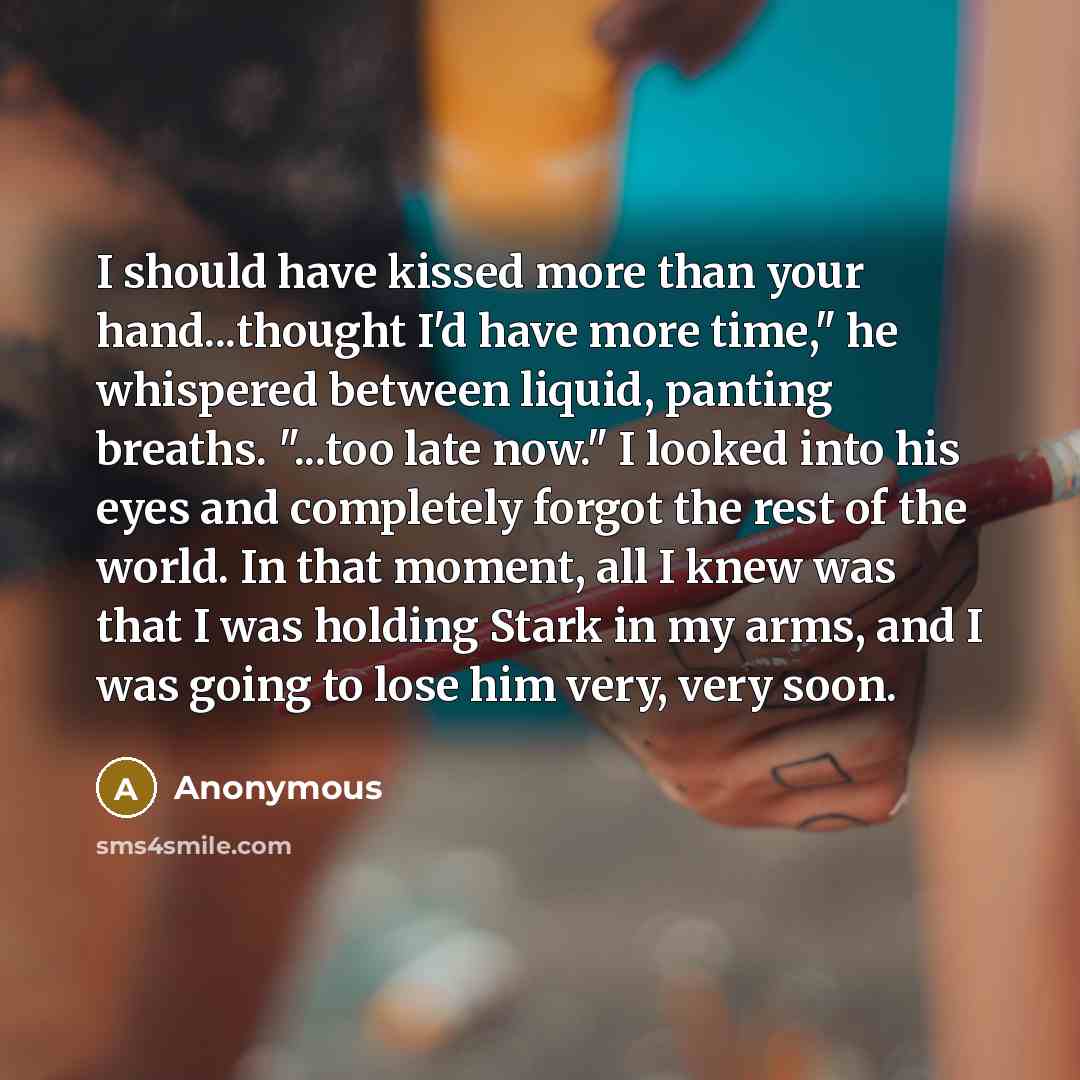 “I should have kissed more than your hand...thought I'd have more time," he whispered between liquid, panting breaths. "...too late now." I looked into his eyes and completely forgot the rest of the world. In that moment, all I knew was that I was holding Stark in my arms, and I was going to lose…” quote by Anonymous