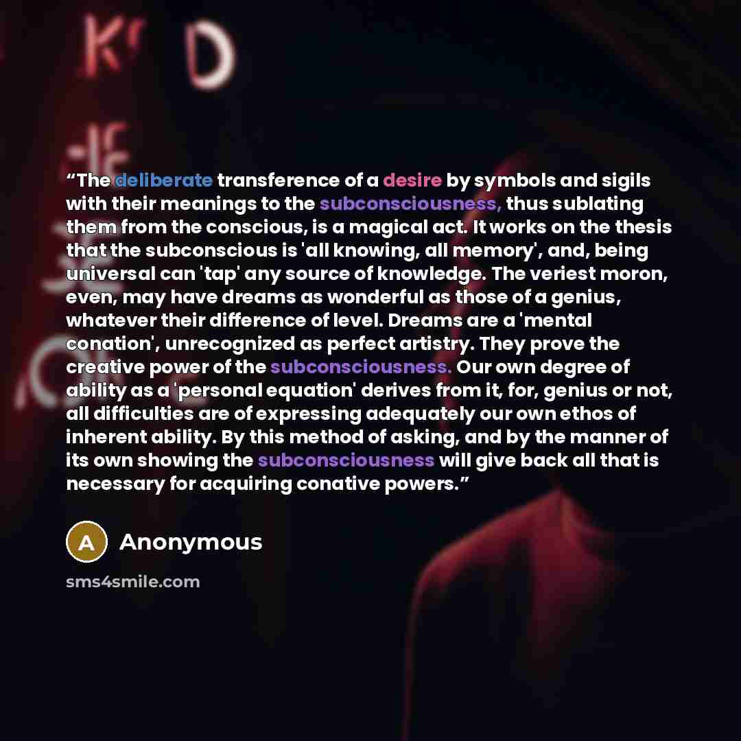 “The deliberate transference of a desire by symbols and sigils with their meanings to the subconsciousness, thus sublating them from the conscious, is a magical act. It works on the thesis that the subconscious is 'all knowing, all memory', and, being universal can 'tap' any source of knowledge…” quote by Anonymous