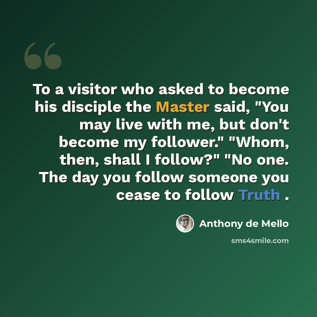 “To a visitor who asked to become his disciple the Master said, "You may live with me, but don't become my follower." "Whom, then, shall I follow?" "No one. The day you follow someone you cease to follow Truth .” quote by Anthony de Mello