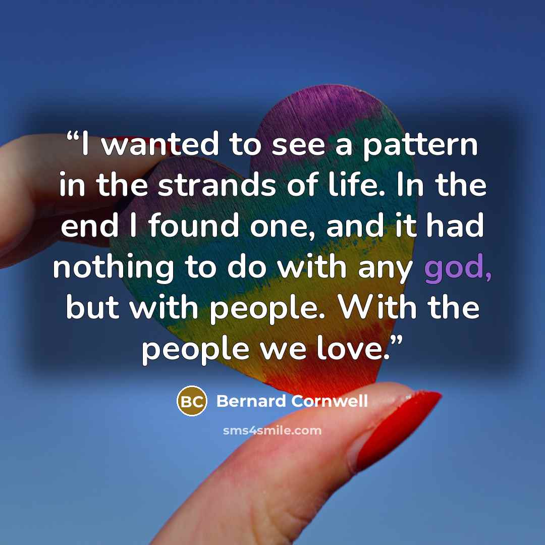 “I wanted to see a pattern in the strands of life. In the end I found one, and it had nothing to do with any god, but with people. With the people we love.” quote by Bernard Cornwell