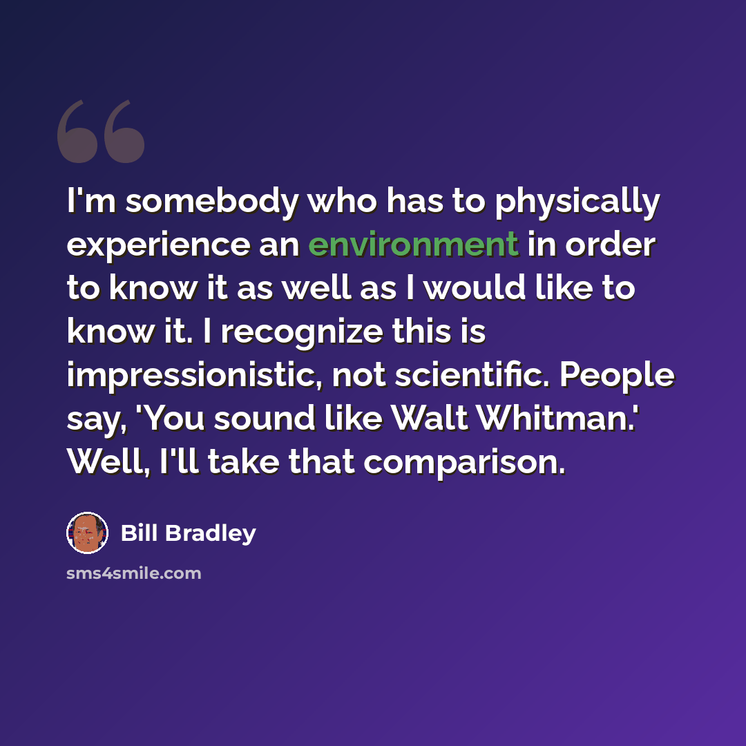 “I'm somebody who has to physically experience an environment in order to know it as well as I would like to know it. I recognize this is impressionistic, not scientific. People say, 'You sound like Walt Whitman.' Well, I'll take that comparison.” quote by Bill Bradley