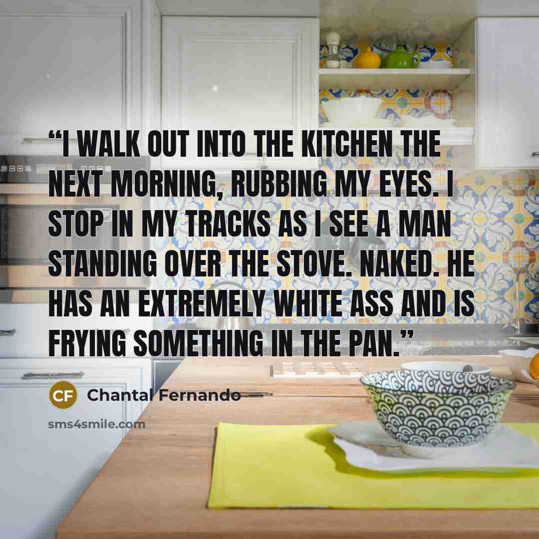 “I walk out into the kitchen the next morning, rubbing my eyes. I stop in my tracks as I see a man standing over the stove. Naked. He has an extremely white ass and is frying something in the pan.” quote by Chantal Fernando