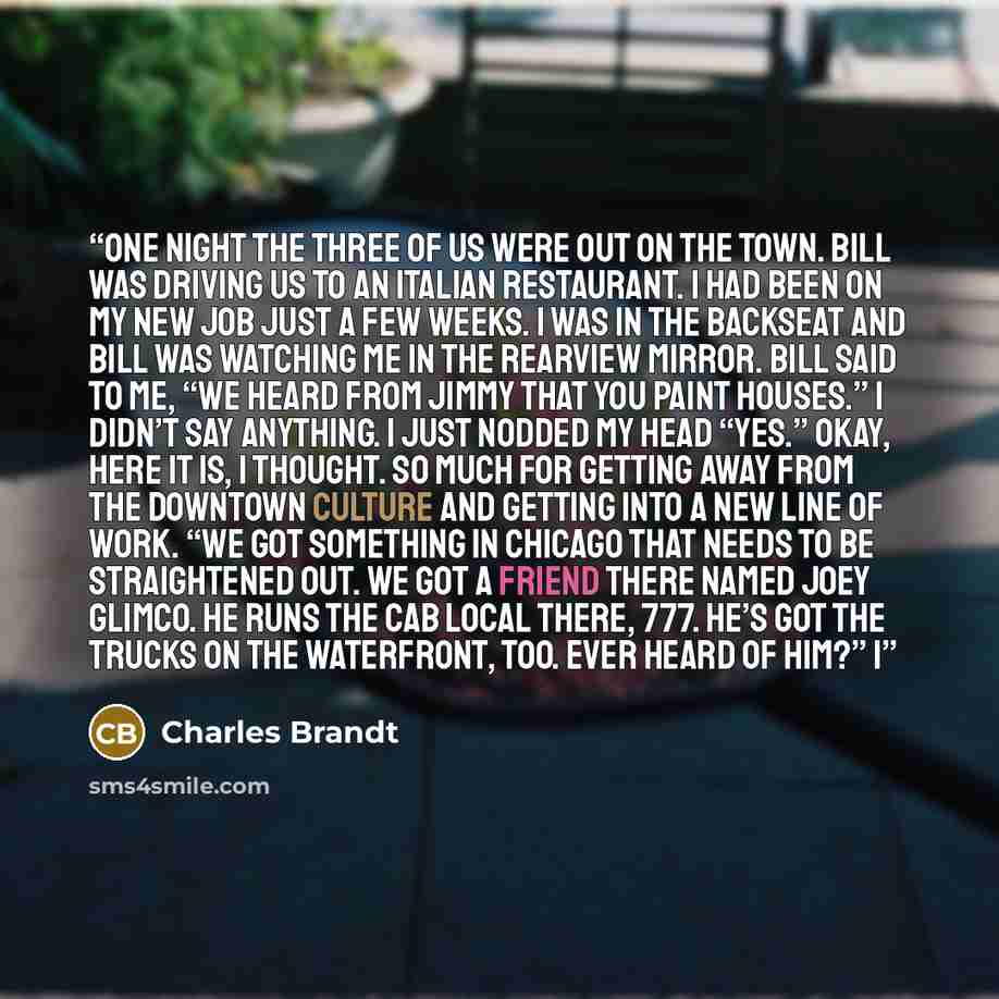 “One night the three of us were out on the town. Bill was driving us to an Italian restaurant. I had been on my new job just a few weeks. I was in the backseat and Bill was watching me in the rearview mirror. Bill said to me, “We heard from Jimmy that you paint houses.” I didn’t say anything. I…” quote by Charles Brandt