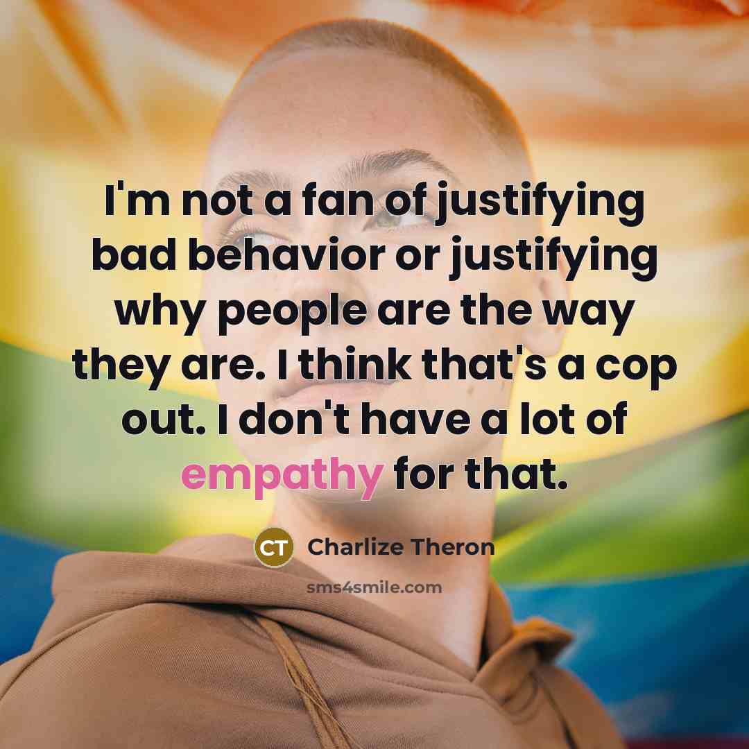 “I'm not a fan of justifying bad behavior or justifying why people are the way they are. I think that's a cop out. I don't have a lot of empathy for that.” quote by Charlize Theron
