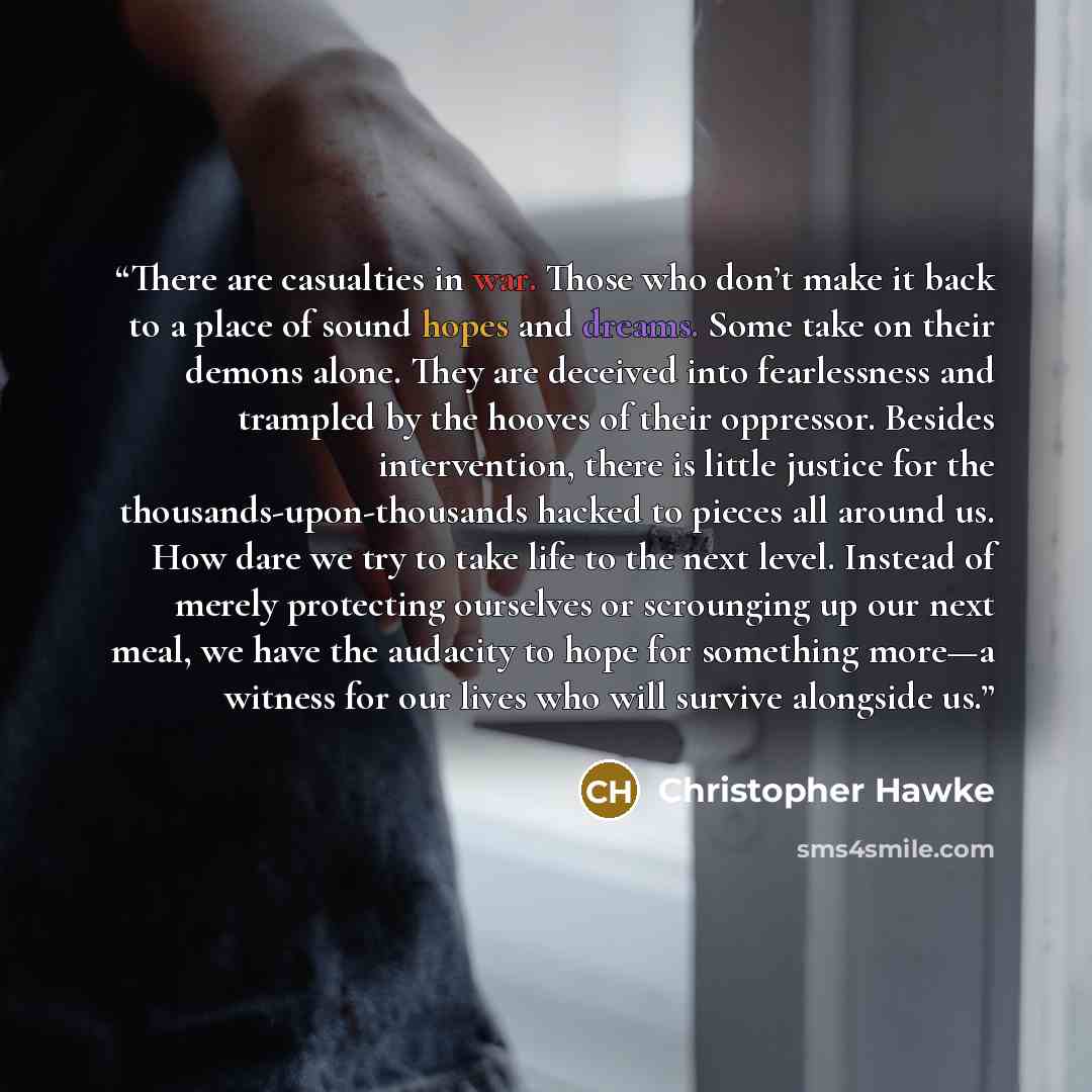 “There are casualties in war. Those who don’t make it back to a place of sound hopes and dreams. Some take on their demons alone. They are deceived into fearlessness and trampled by the hooves of their oppressor. Besides intervention, there is little justice for the thousands-upon-thousands hacked…” quote by Christopher Hawke