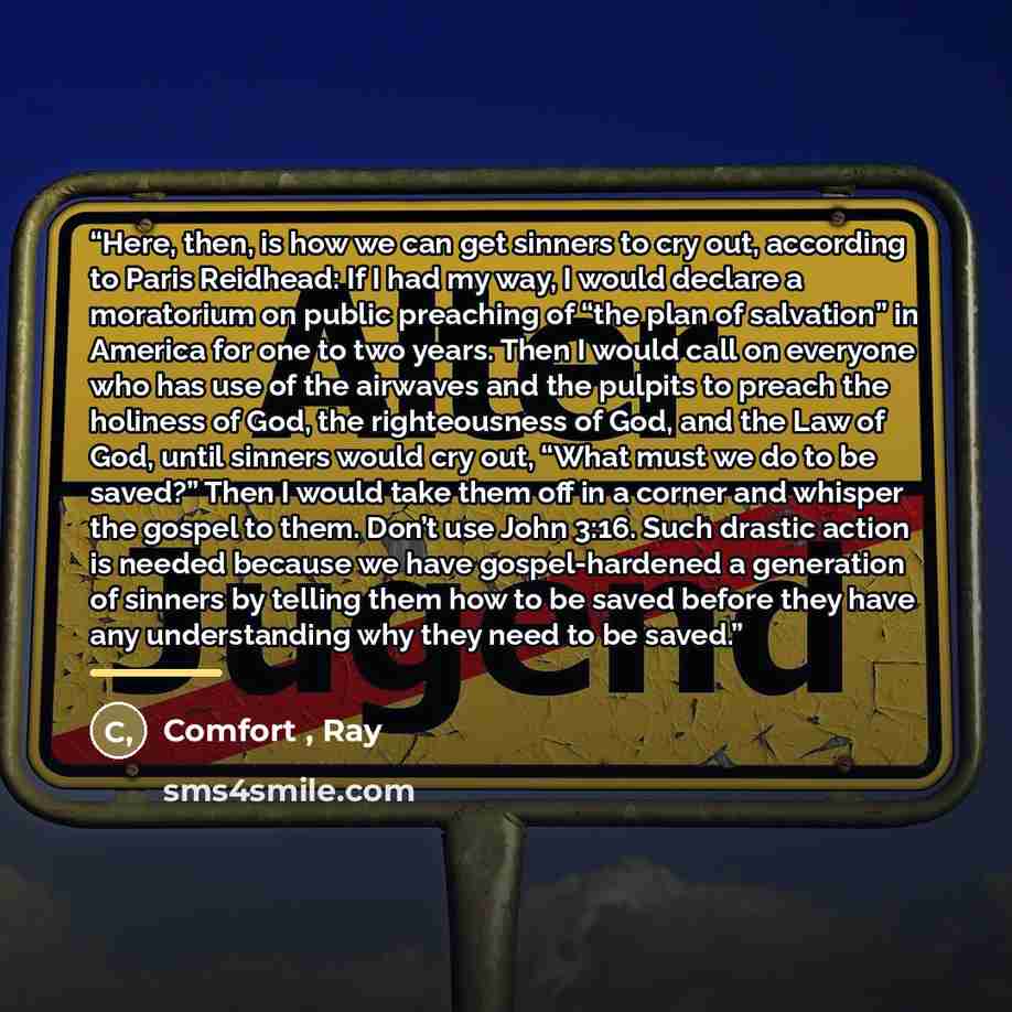 “Here, then, is how we can get sinners to cry out, according to Paris Reidhead: If I had my way, I would declare a moratorium on public preaching of “the plan of salvation” in America for one to two years. Then I would call on everyone who has use of the airwaves and the pulpits to preach the…” quote by Comfort , Ray