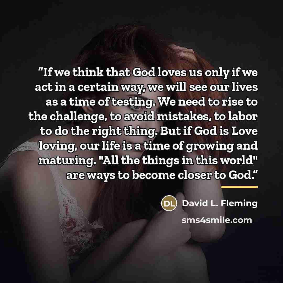 “If we think that God loves us only if we act in a certain way, we will see our lives as a time of testing. We need to rise to the challenge, to avoid mistakes, to labor to do the right thing. But if God is Love loving, our life is a time of growing and maturing. "All the things in this world" are…” quote by David L. Fleming