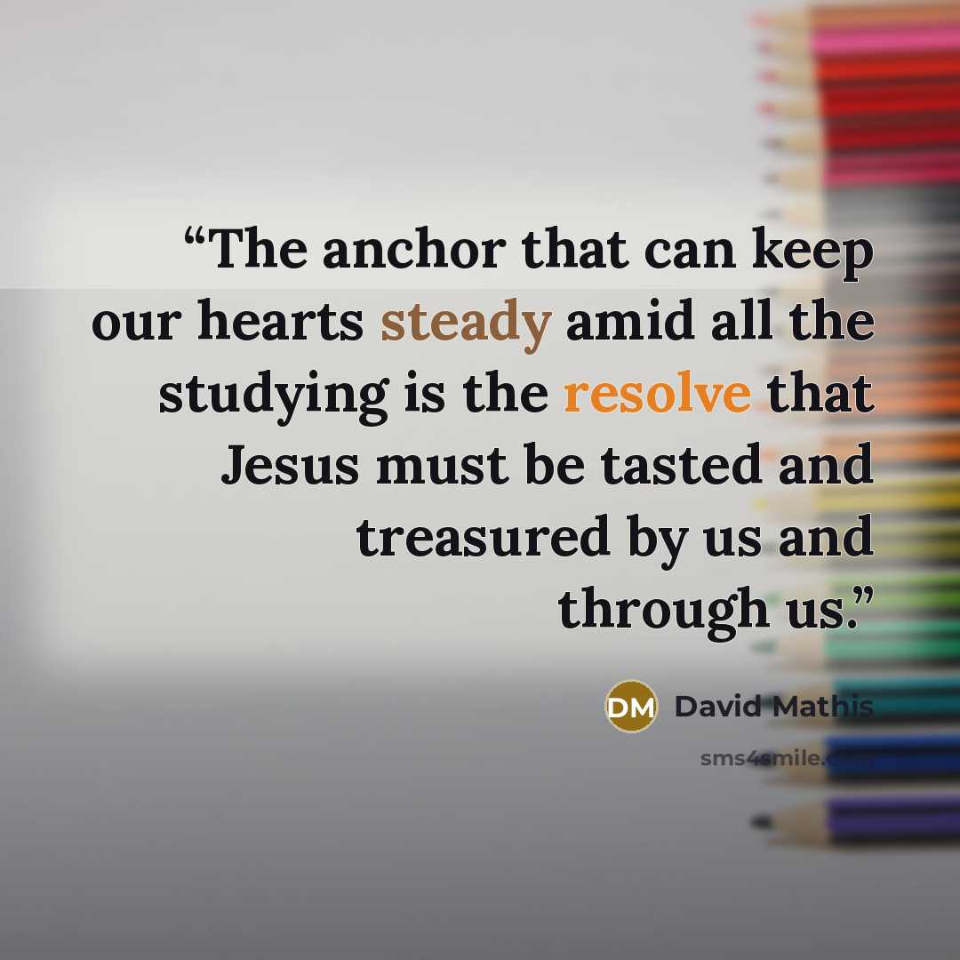 “The anchor that can keep our hearts steady amid all the studying is the resolve that Jesus must be tasted and treasured by us and through us.” quote by David Mathis