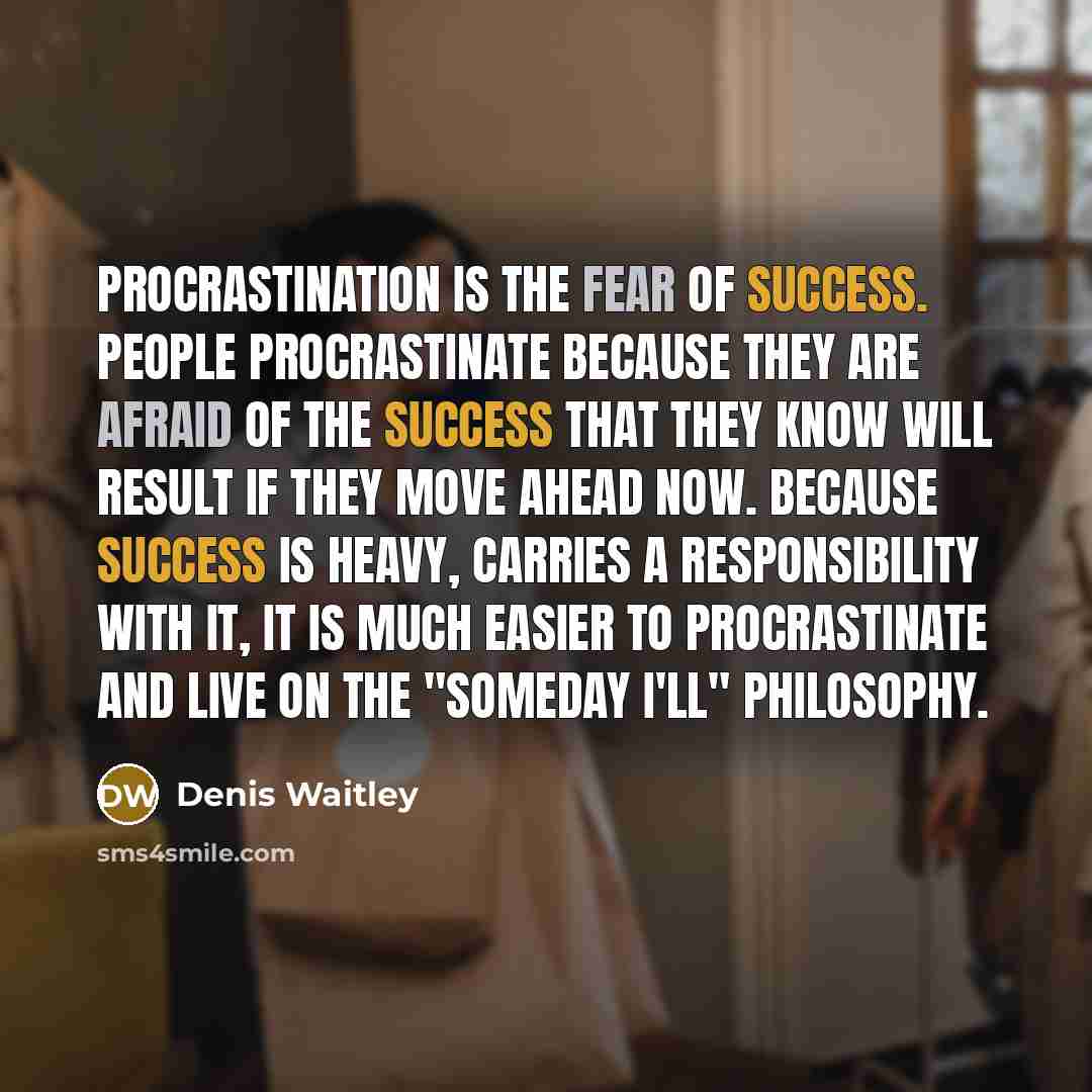 “Procrastination is the fear of success. People procrastinate because they are afraid of the success that they know will result if they move ahead now. Because success is heavy, carries a responsibility with it, it is much easier to procrastinate and live on the "someday I'll" philosophy.” quote by Denis Waitley