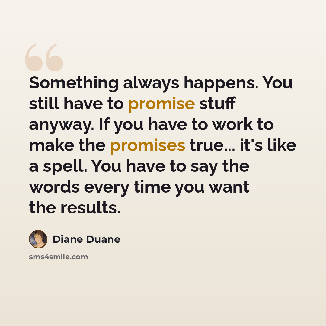 “Something always happens. You still have to promise stuff anyway. If you have to work to make the promises true... it's like a spell. You have to say the words every time you want the results.” quote by Diane Duane