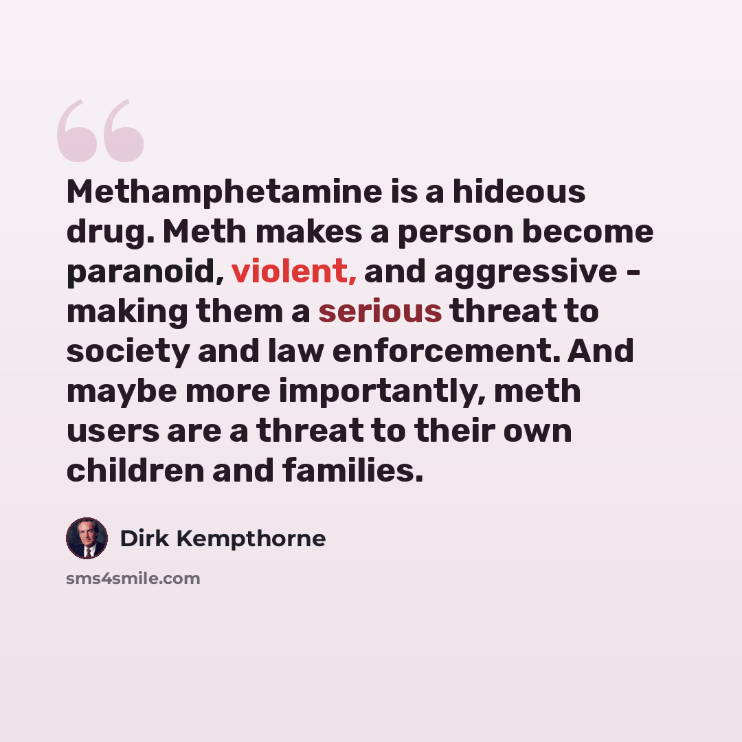 “Methamphetamine is a hideous drug. Meth makes a person become paranoid, violent, and aggressive - making them a serious threat to society and law enforcement. And maybe more importantly, meth users are a threat to their own children and families.” quote by Dirk Kempthorne