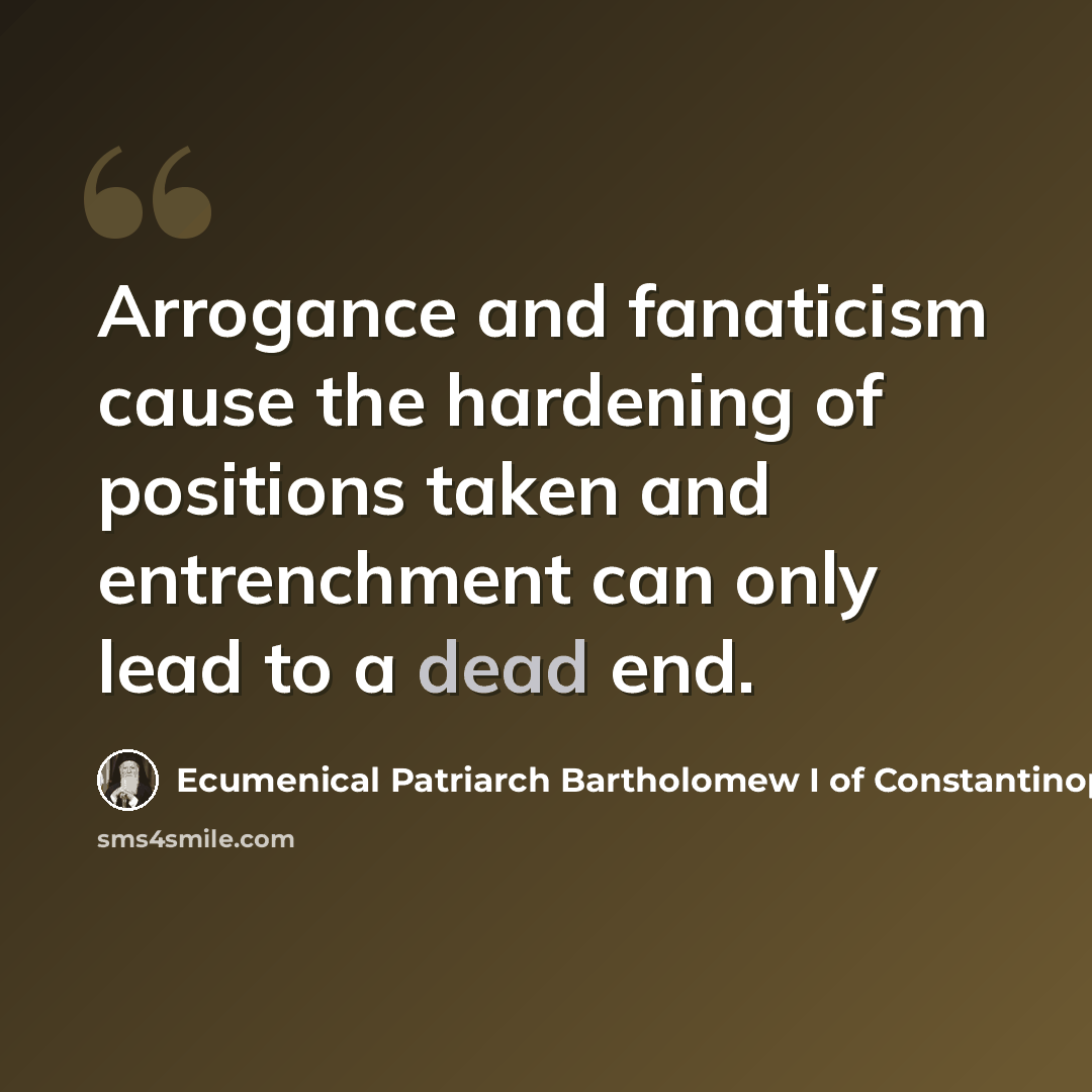 “Arrogance and fanaticism cause the hardening of positions taken and entrenchment can only lead to a dead end.” quote by Ecumenical Patriarch Bartholomew I of Constantinople