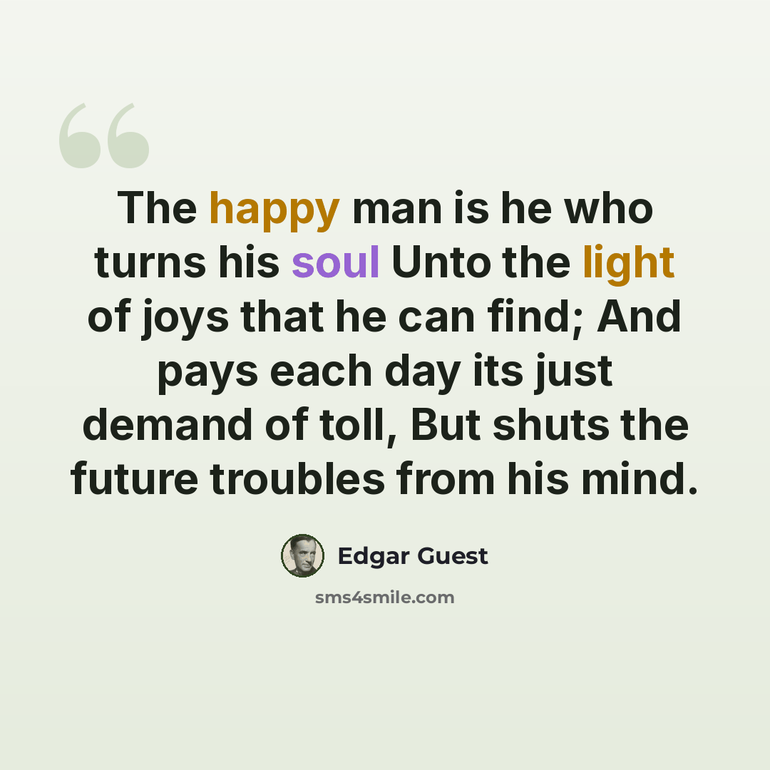 “The happy man is he who turns his soul Unto the light of joys that he can find; And pays each day its just demand of toll, But shuts the future troubles from his mind.” quote by Edgar Guest