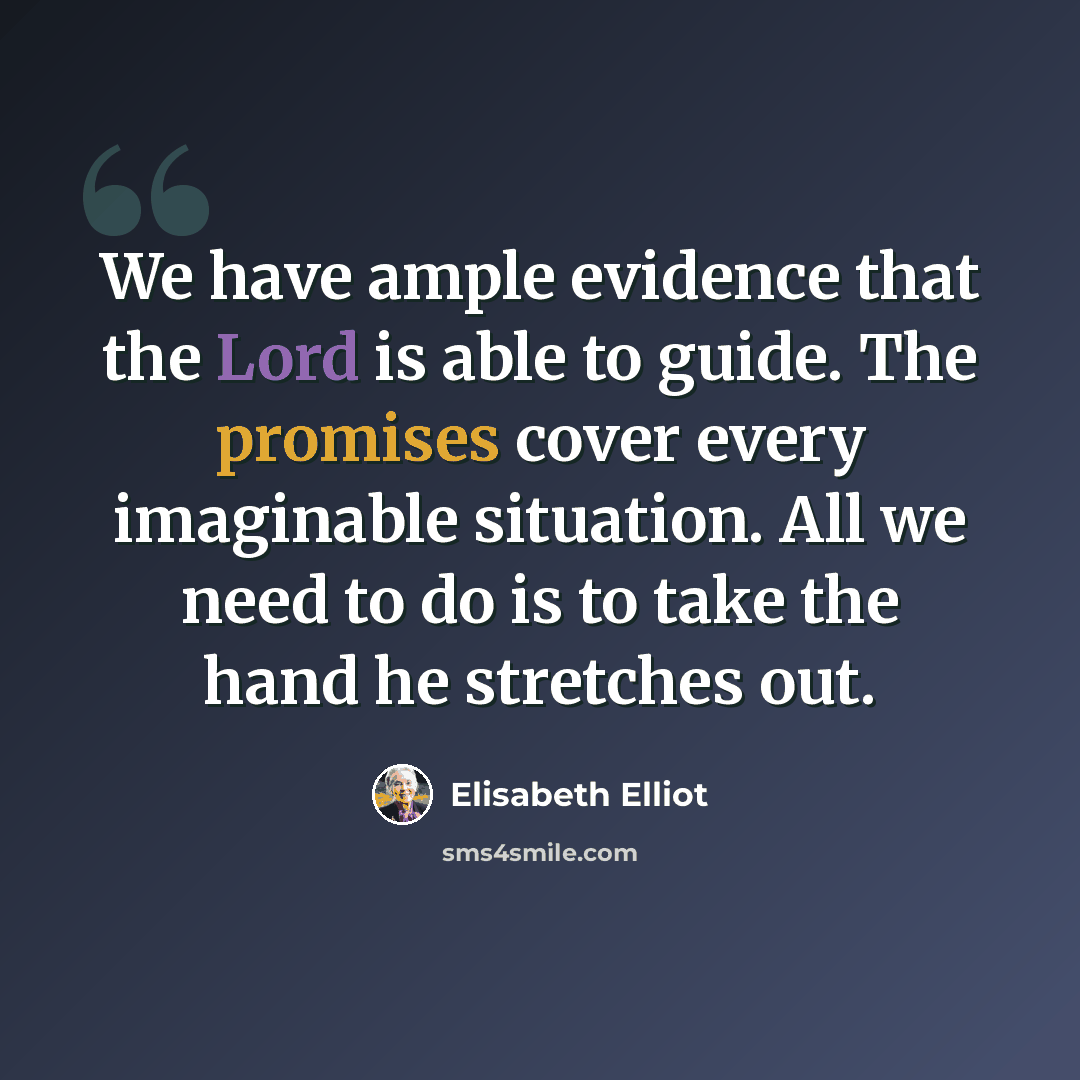 “We have ample evidence that the Lord is able to guide. The promises cover every imaginable situation. All we need to do is to take the hand he stretches out.” quote by Elisabeth Elliot