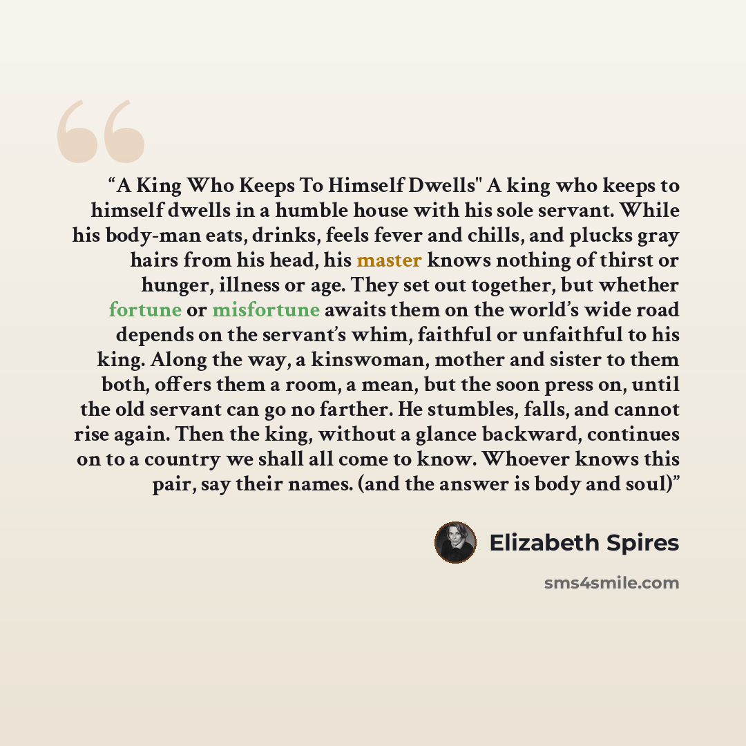 “A King Who Keeps To Himself Dwells" A king who keeps to himself dwells in a humble house with his sole servant. While his body-man eats, drinks, feels fever and chills, and plucks gray hairs from his head, his master knows nothing of thirst or hunger, illness or age. They set out together, but…” quote by Elizabeth Spires