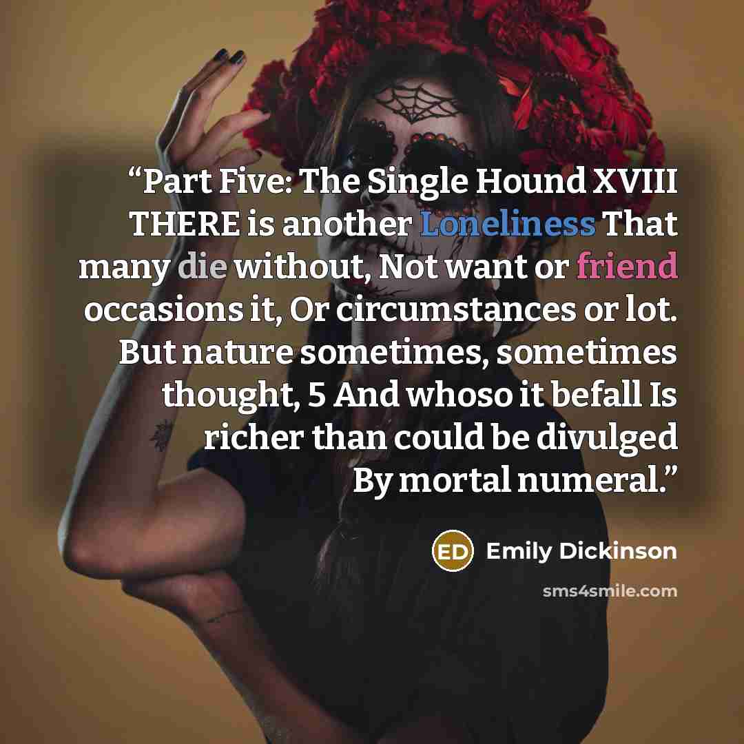 “Part Five: The Single Hound XVIII THERE is another Loneliness That many die without, Not want or friend occasions it, Or circumstances or lot. But nature sometimes, sometimes thought, 5 And whoso it befall Is richer than could be divulged By mortal numeral.” quote by Emily Dickinson