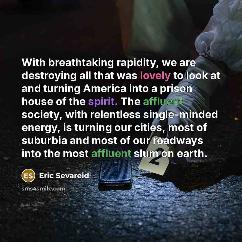 “With breathtaking rapidity, we are destroying all that was lovely to look at and turning America into a prison house of the spirit. The affluent society, with relentless single-minded energy, is turning our cities, most of suburbia and most of our roadways into the most affluent slum on earth.” quote by Eric Sevareid