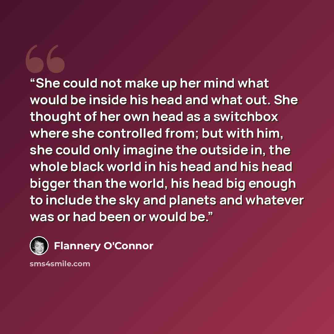 “She could not make up her mind what would be inside his head and what out. She thought of her own head as a switchbox where she controlled from; but with him, she could only imagine the outside in, the whole black world in his head and his head bigger than the world, his head big enough to include…” quote by Flannery O'Connor
