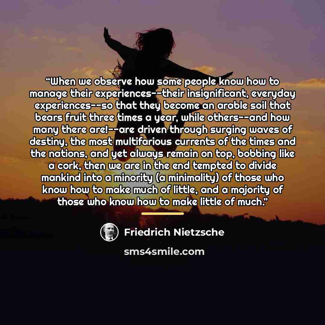 “When we observe how some people know how to manage their experiences--their insignificant, everyday experiences--so that they become an arable soil that bears fruit three times a year, while others--and how many there are!--are driven through surging waves of destiny, the most multifarious…” quote by Friedrich Nietzsche