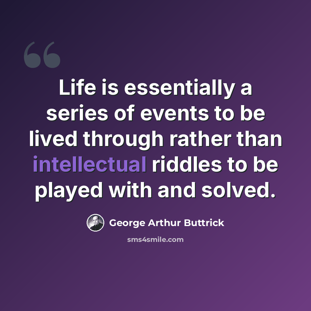 “Life is essentially a series of events to be lived through rather than intellectual riddles to be played with and solved.” quote by George Arthur Buttrick