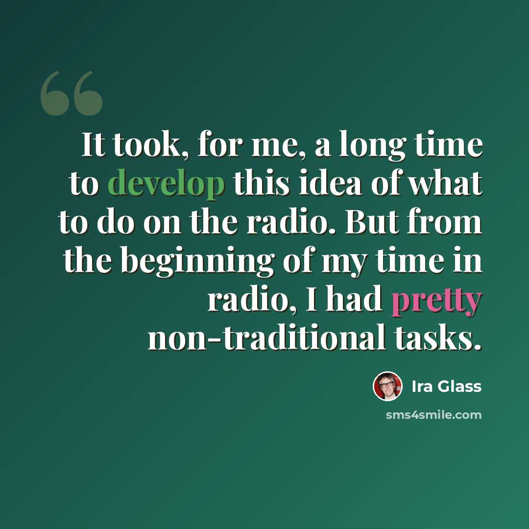 “It took, for me, a long time to develop this idea of what to do on the radio. But from the beginning of my time in radio, I had pretty non-traditional tasks.” quote by Ira Glass