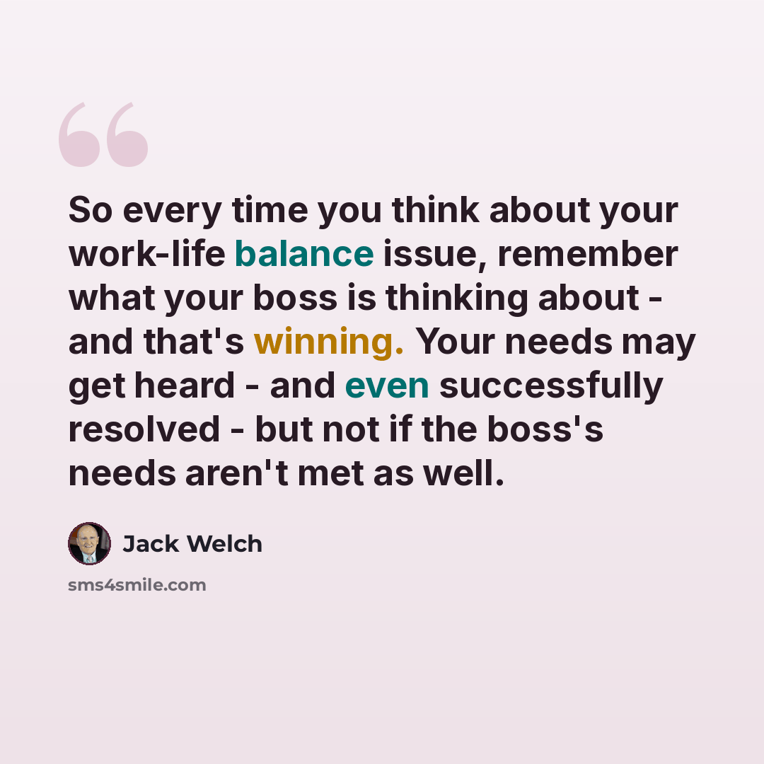 “So every time you think about your work-life balance issue, remember what your boss is thinking about - and that's winning. Your needs may get heard - and even successfully resolved - but not if the boss's needs aren't met as well.” quote by Jack Welch