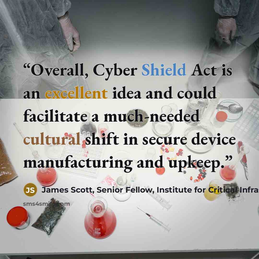 “Overall, Cyber Shield Act is an excellent idea and could facilitate a much-needed cultural shift in secure device manufacturing and upkeep.” quote by James Scott, Senior Fellow, Institute for Critical Infrastructure Technology