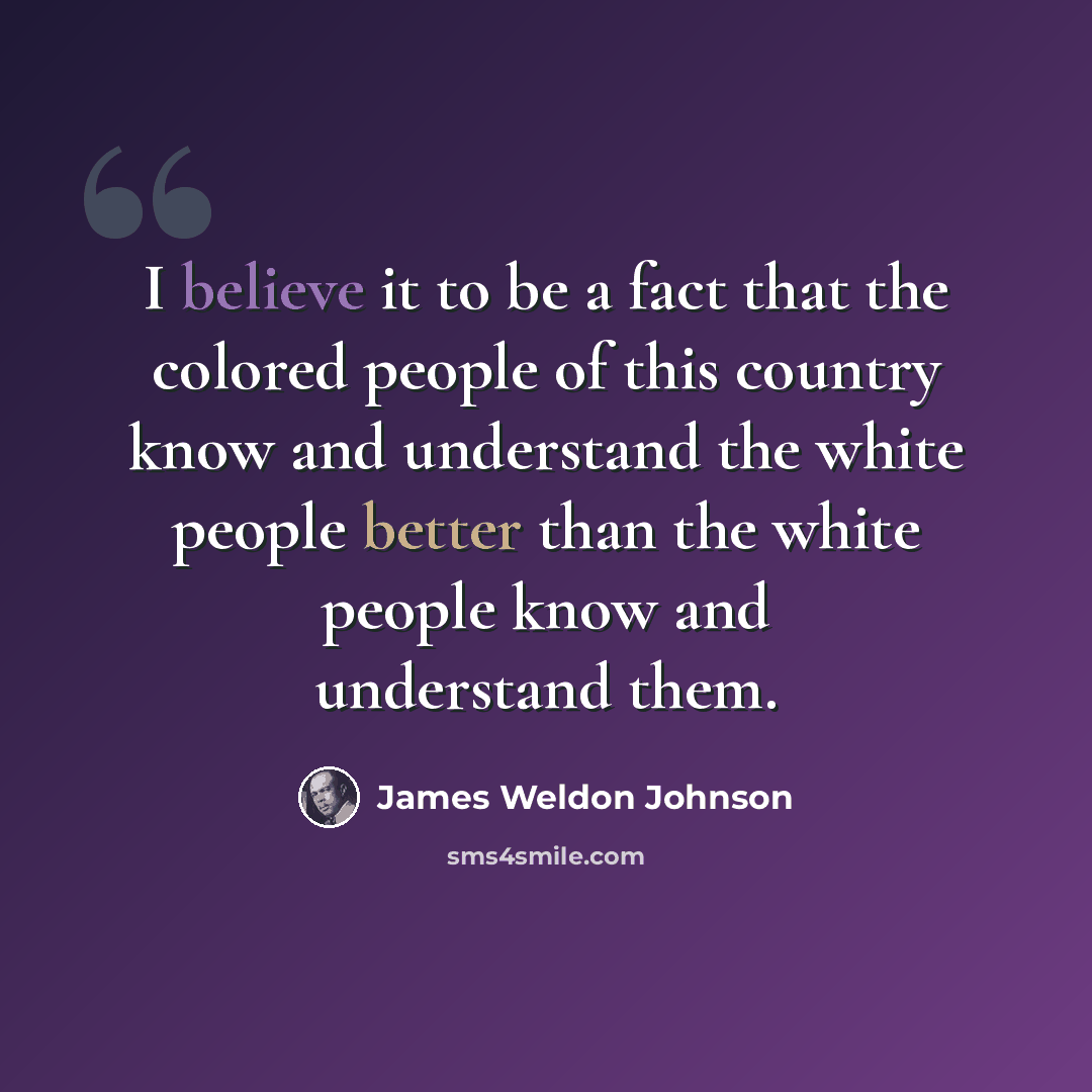 “I believe it to be a fact that the colored people of this country know and understand the white people better than the white people know and understand them.” quote by James Weldon Johnson