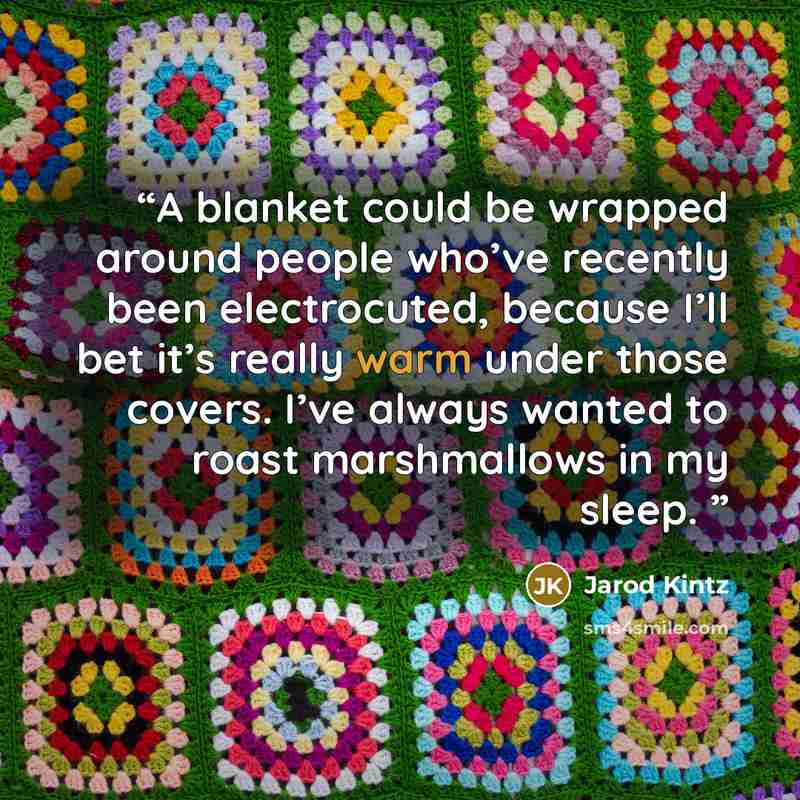 “A blanket could be wrapped around people who’ve recently been electrocuted, because I’ll bet it’s really warm under those covers. I’ve always wanted to roast marshmallows in my sleep.” quote by Jarod Kintz