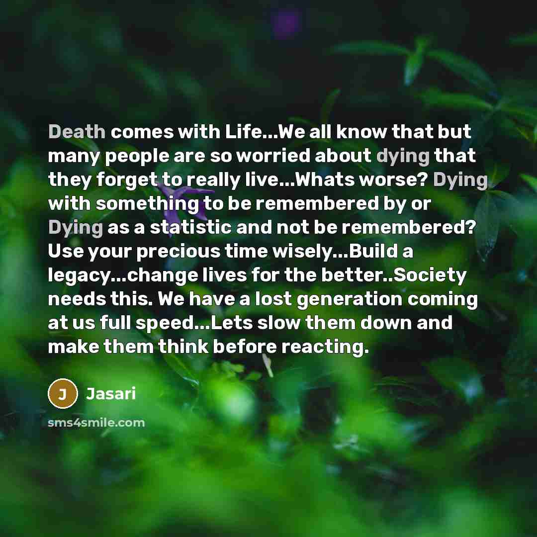 “Death comes with Life...We all know that but many people are so worried about dying that they forget to really live...Whats worse? Dying with something to be remembered by or Dying as a statistic and not be remembered? Use your precious time wisely...Build a legacy...change lives for the…” quote by Jasari