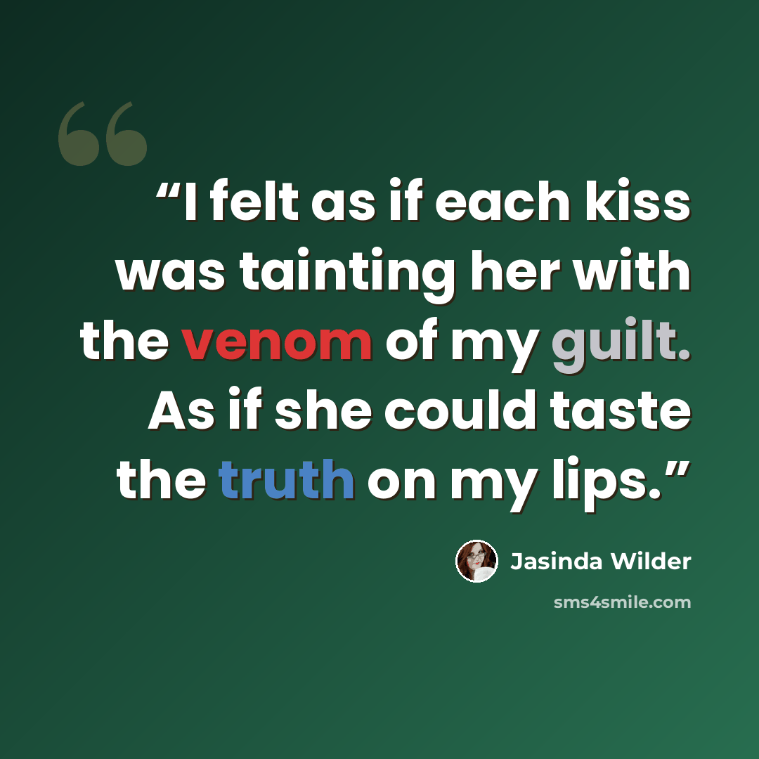 “I felt as if each kiss was tainting her with the venom of my guilt. As if she could taste the truth on my lips.” quote by Jasinda Wilder