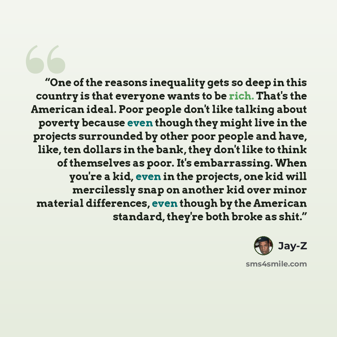 “One of the reasons inequality gets so deep in this country is that everyone wants to be rich. That's the American ideal. Poor people don't like talking about poverty because even though they might live in the projects surrounded by other poor people and have, like, ten dollars in the bank, they…” quote by Jay-Z