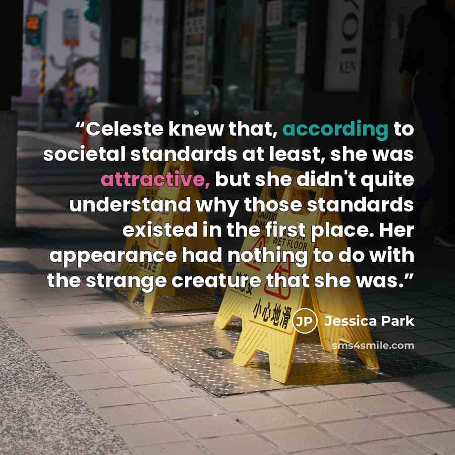 “Celeste knew that, according to societal standards at least, she was attractive, but she didn't quite understand why those standards existed in the first place. Her appearance had nothing to do with the strange creature that she was.” quote by Jessica Park