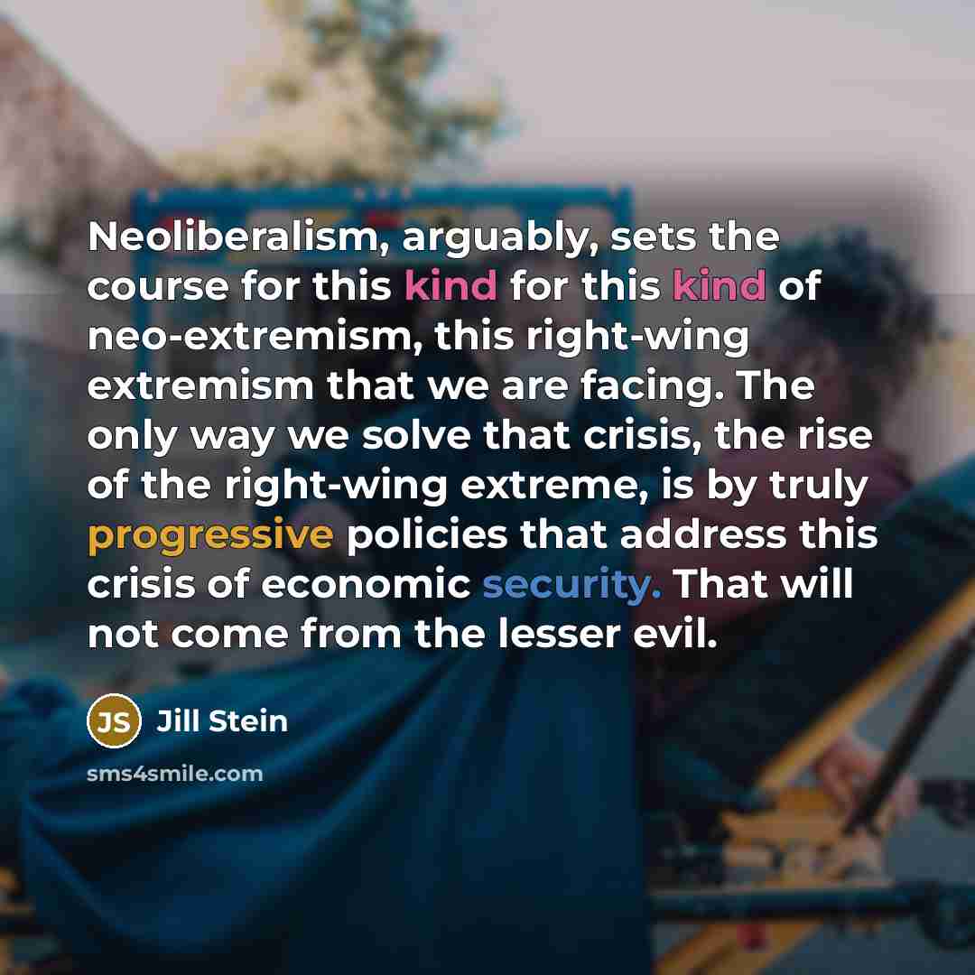 “Neoliberalism, arguably, sets the course for this kind for this kind of neo-extremism, this right-wing extremism that we are facing. The only way we solve that crisis, the rise of the right-wing extreme, is by truly progressive policies that address this crisis of economic security. That will not…” quote by Jill Stein