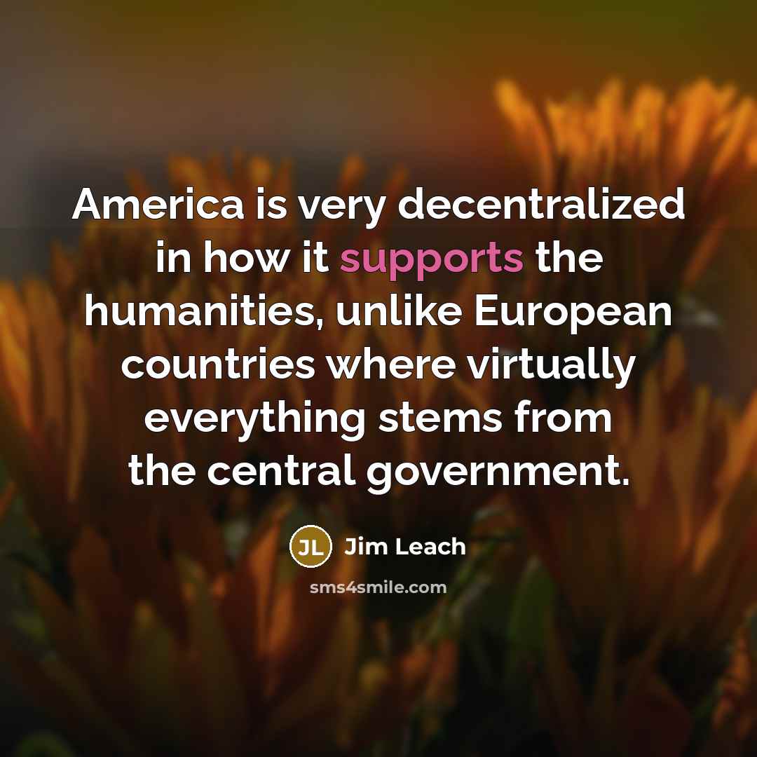 “America is very decentralized in how it supports the humanities, unlike European countries where virtually everything stems from the central government.” quote by Jim Leach