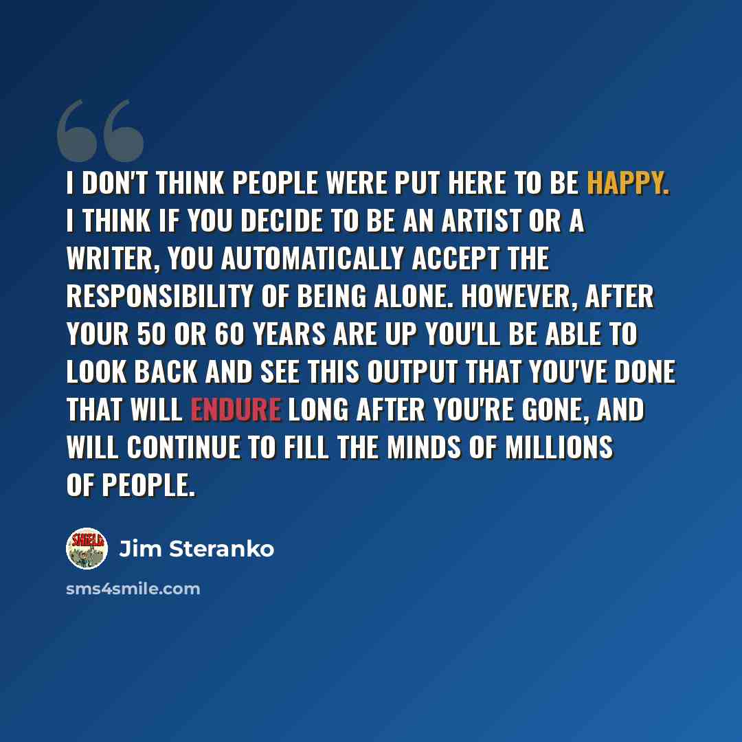 “I don't think people were put here to be happy. I think if you decide to be an artist or a writer, you automatically accept the responsibility of being alone. However, after your 50 or 60 years are up you'll be able to look back and see this output that you've done that will endure long after…” quote by Jim Steranko