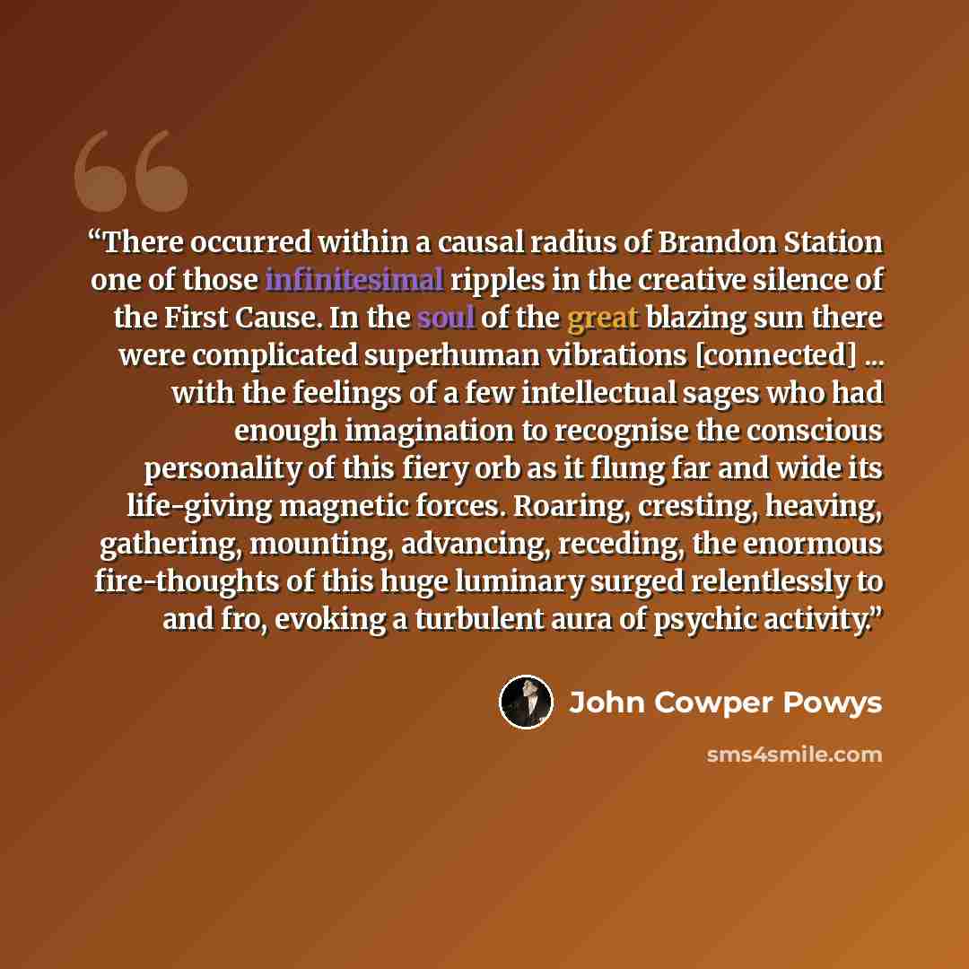 “There occurred within a causal radius of Brandon Station one of those infinitesimal ripples in the creative silence of the First Cause. In the soul of the great blazing sun there were complicated superhuman vibrations [connected] ... with the feelings of a few intellectual sages who had enough…” quote by John Cowper Powys