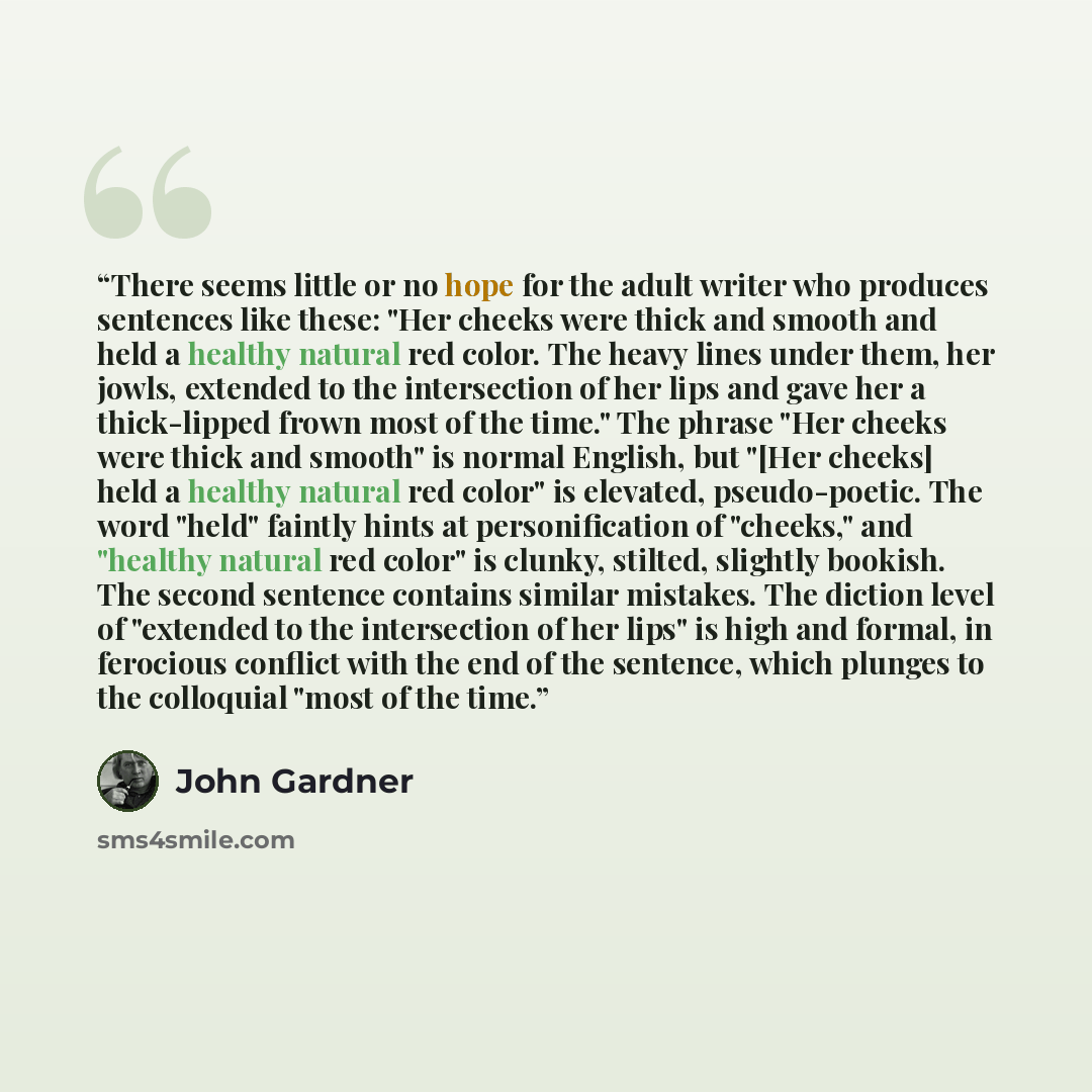 “There seems little or no hope for the adult writer who produces sentences like these: "Her cheeks were thick and smooth and held a healthy natural red color. The heavy lines under them, her jowls, extended to the intersection of her lips and gave her a thick-lipped frown most of the time." The…” quote by John Gardner