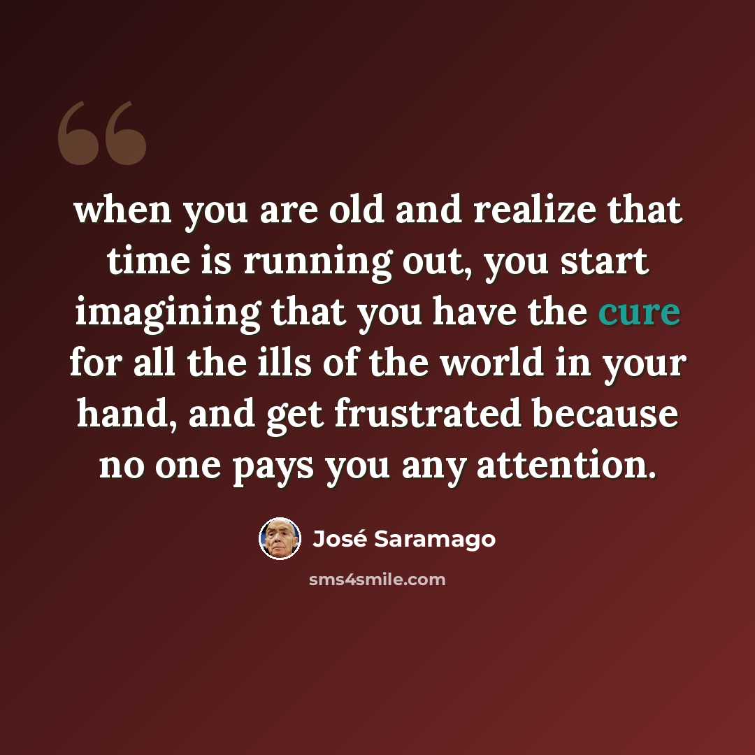 “when you are old and realize that time is running out, you start imagining that you have the cure for all the ills of the world in your hand, and get frustrated because no one pays you any attention.” quote by Jose Saramago