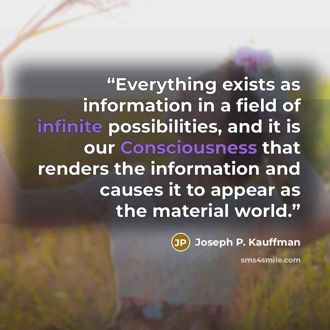“Everything exists as information in a field of infinite possibilities, and it is our Consciousness that renders the information and causes it to appear as the material world.” quote by Joseph P. Kauffman