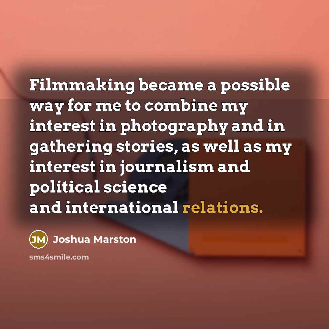 “Filmmaking became a possible way for me to combine my interest in photography and in gathering stories, as well as my interest in journalism and political science and international relations.” quote by Joshua Marston