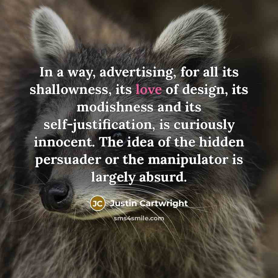 “In a way, advertising, for all its shallowness, its love of design, its modishness and its self-justification, is curiously innocent. The idea of the hidden persuader or the manipulator is largely absurd.” quote by Justin Cartwright