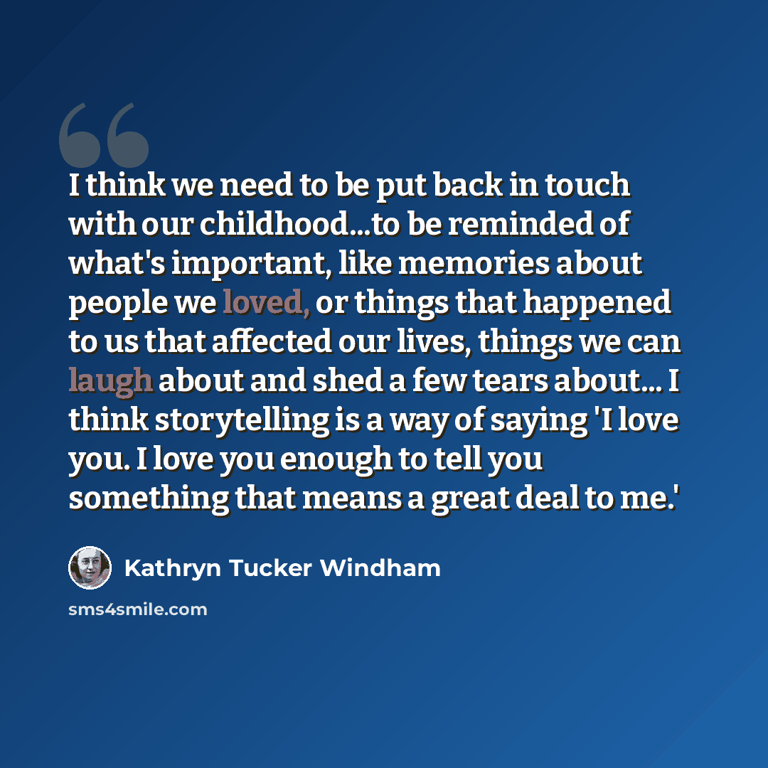 “I think we need to be put back in touch with our childhood...to be reminded of what's important, like memories about people we loved, or things that happened to us that affected our lives, things we can laugh about and shed a few tears about... I think storytelling is a way of saying 'I love you…” quote by Kathryn Tucker Windham
