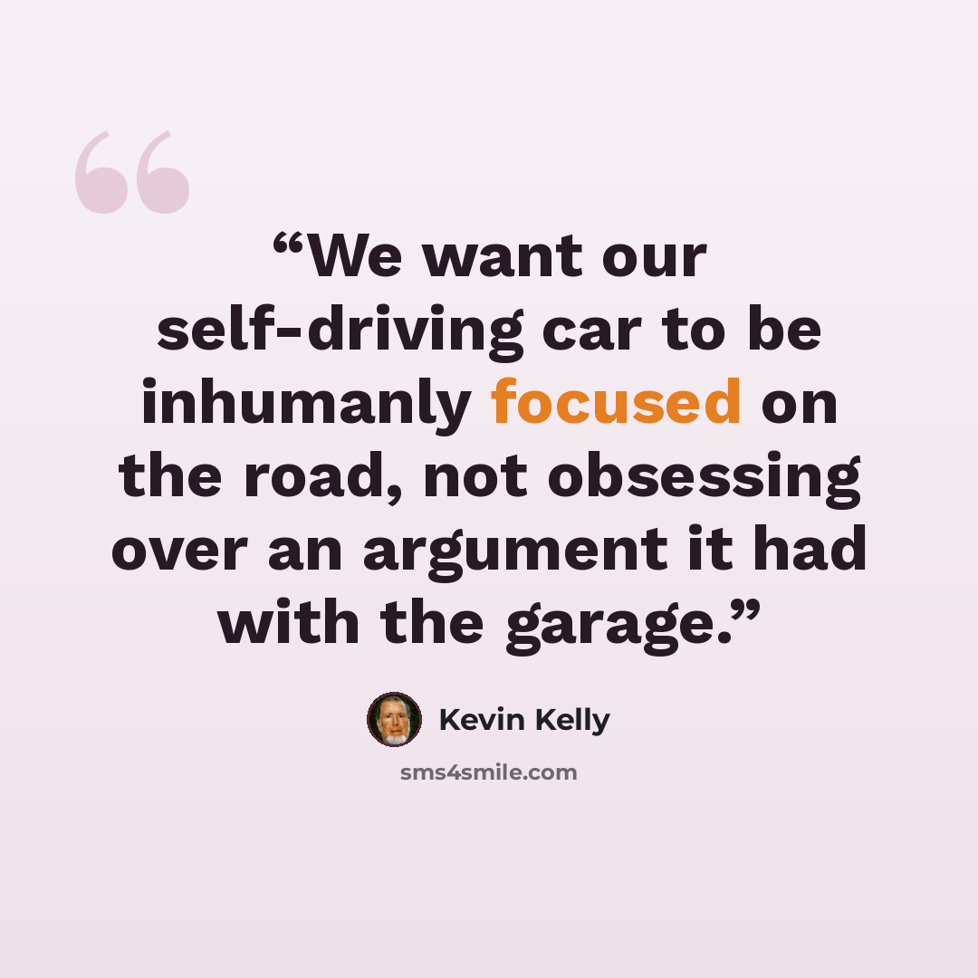 “We want our self-driving car to be inhumanly focused on the road, not obsessing over an argument it had with the garage.” quote by Kevin Kelly