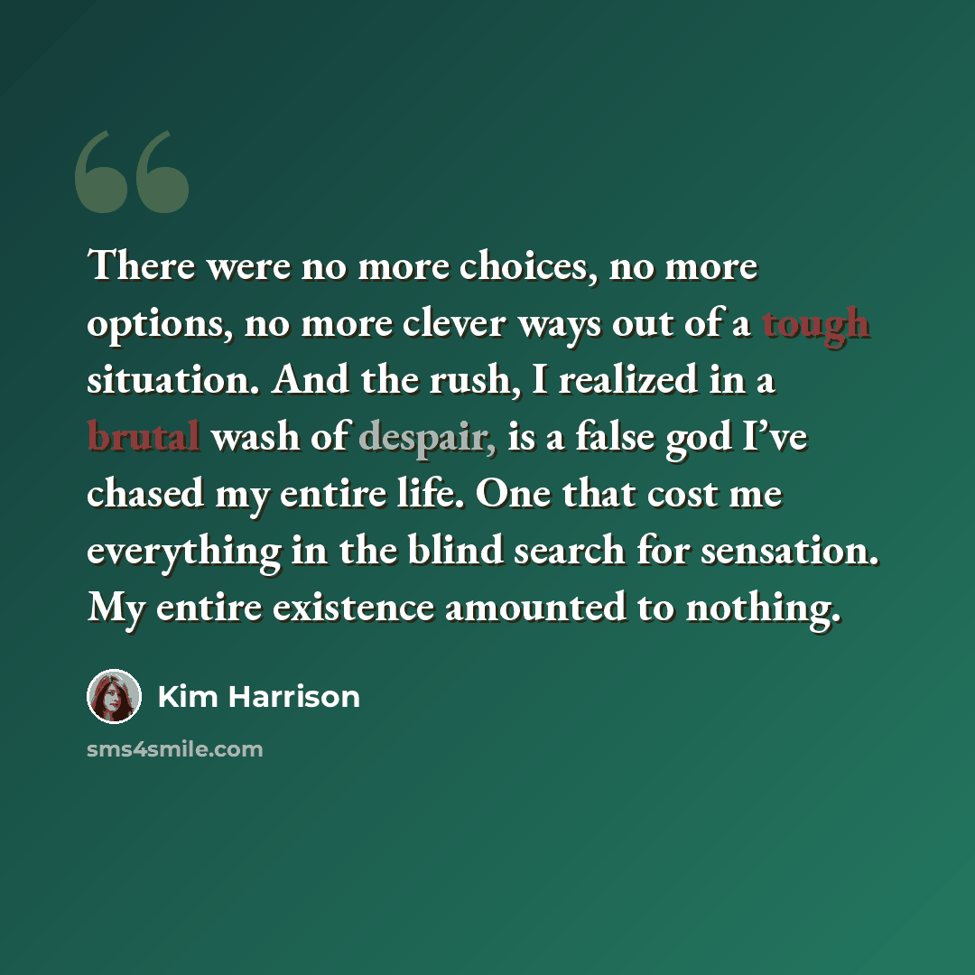 “There were no more choices, no more options, no more clever ways out of a tough situation. And the rush, I realized in a brutal wash of despair, is a false god I’ve chased my entire life. One that cost me everything in the blind search for sensation. My entire existence amounted to nothing.” quote by Kim Harrison