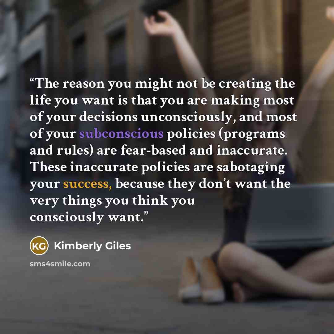 “The reason you might not be creating the life you want is that you are making most of your decisions unconsciously, and most of your subconscious policies (programs and rules) are fear-based and inaccurate. These inaccurate policies are sabotaging your success, because they don’t want the very…” quote by Kimberly Giles