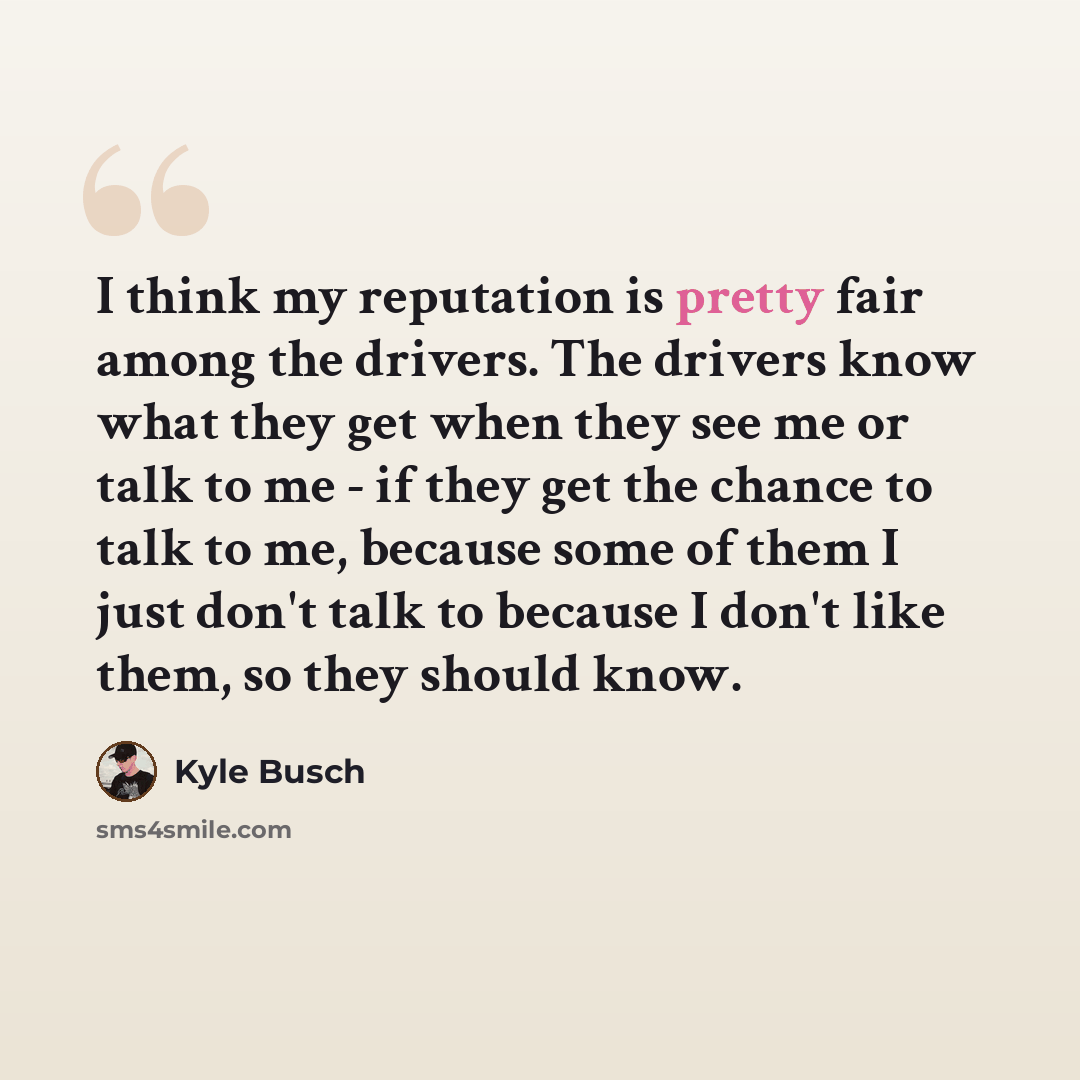 “I think my reputation is pretty fair among the drivers. The drivers know what they get when they see me or talk to me - if they get the chance to talk to me, because some of them I just don't talk to because I don't like them, so they should know.” quote by Kyle Busch