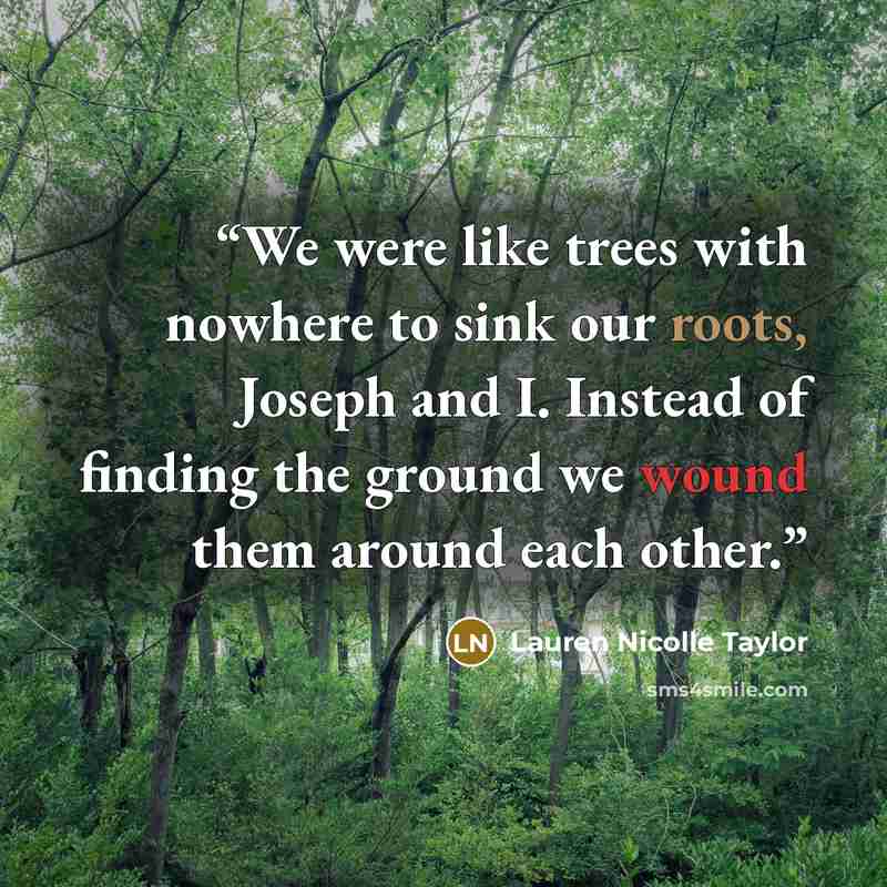 “We were like trees with nowhere to sink our roots, Joseph and I. Instead of finding the ground we wound them around each other.” quote by Lauren Nicolle Taylor