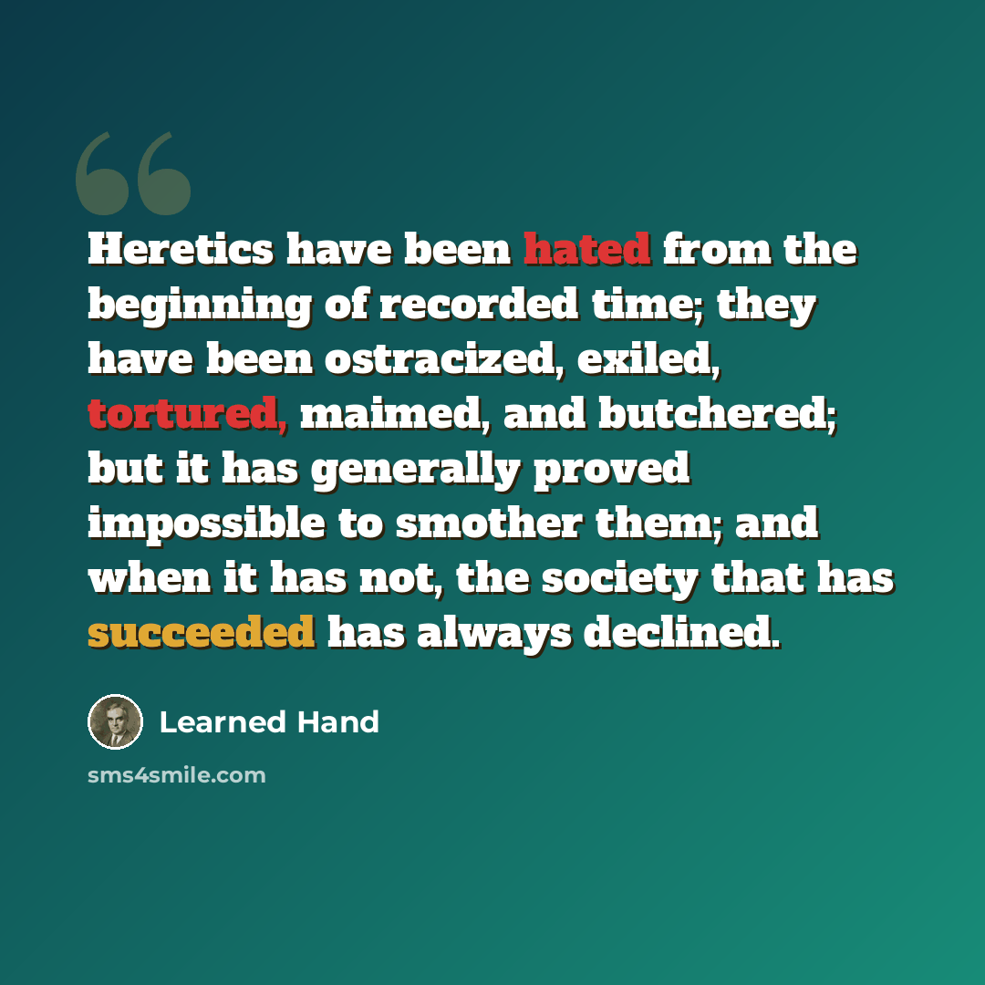 “Heretics have been hated from the beginning of recorded time; they have been ostracized, exiled, tortured, maimed, and butchered; but it has generally proved impossible to smother them; and when it has not, the society that has succeeded has always declined.” quote by Learned Hand